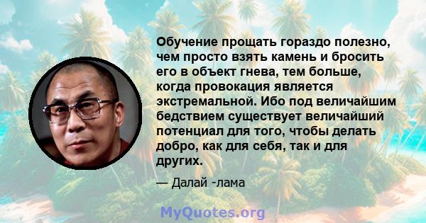 Обучение прощать гораздо полезно, чем просто взять камень и бросить его в объект гнева, тем больше, когда провокация является экстремальной. Ибо под величайшим бедствием существует величайший потенциал для того, чтобы