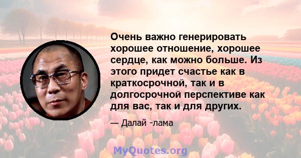 Очень важно генерировать хорошее отношение, хорошее сердце, как можно больше. Из этого придет счастье как в краткосрочной, так и в долгосрочной перспективе как для вас, так и для других.