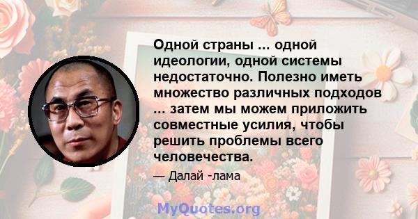 Одной страны ... одной идеологии, одной системы недостаточно. Полезно иметь множество различных подходов ... затем мы можем приложить совместные усилия, чтобы решить проблемы всего человечества.