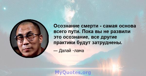 Осознание смерти - самая основа всего пути. Пока вы не развили это осознание, все другие практики будут затруднены.