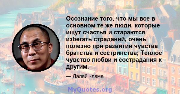 Осознание того, что мы все в основном те же люди, которые ищут счастья и стараются избегать страданий, очень полезно при развитии чувства братства и сестринства; Теплое чувство любви и сострадания к другим.