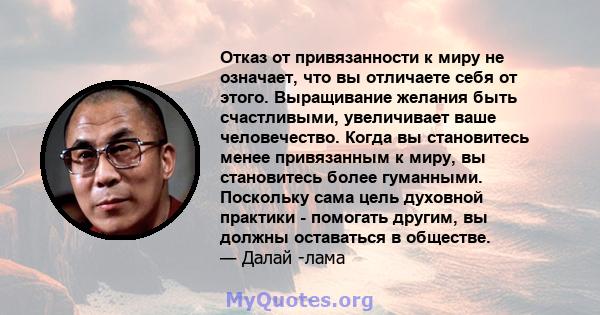 Отказ от привязанности к миру не означает, что вы отличаете себя от этого. Выращивание желания быть счастливыми, увеличивает ваше человечество. Когда вы становитесь менее привязанным к миру, вы становитесь более