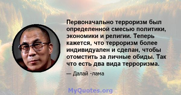 Первоначально терроризм был определенной смесью политики, экономики и религии. Теперь кажется, что терроризм более индивидуален и сделан, чтобы отомстить за личные обиды. Так что есть два вида терроризма.