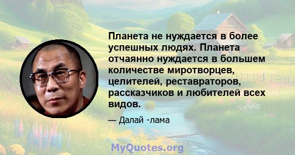 Планета не нуждается в более успешных людях. Планета отчаянно нуждается в большем количестве миротворцев, целителей, реставраторов, рассказчиков и любителей всех видов.