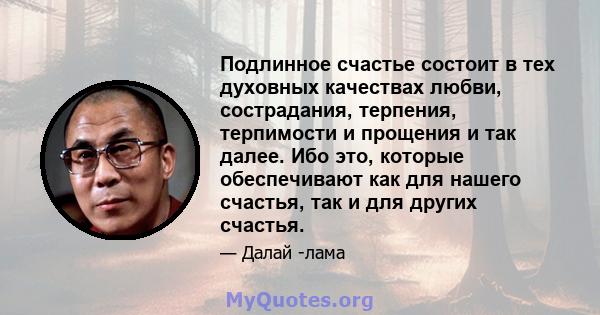 Подлинное счастье состоит в тех духовных качествах любви, сострадания, терпения, терпимости и прощения и так далее. Ибо это, которые обеспечивают как для нашего счастья, так и для других счастья.