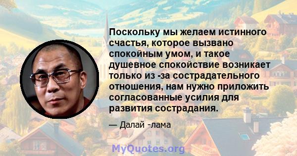 Поскольку мы желаем истинного счастья, которое вызвано спокойным умом, и такое душевное спокойствие возникает только из -за сострадательного отношения, нам нужно приложить согласованные усилия для развития сострадания.