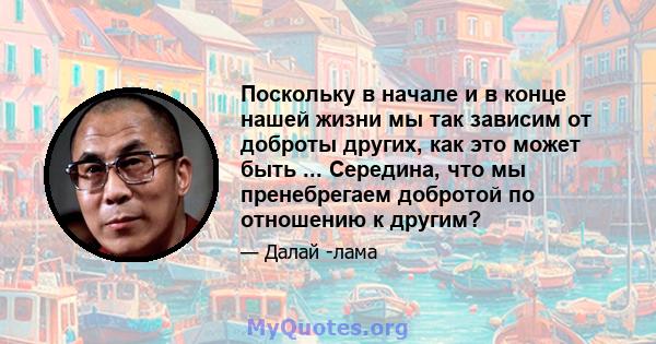 Поскольку в начале и в конце нашей жизни мы так зависим от доброты других, как это может быть ... Середина, что мы пренебрегаем добротой по отношению к другим?