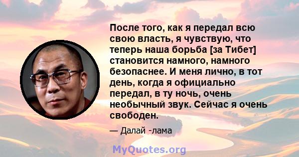 После того, как я передал всю свою власть, я чувствую, что теперь наша борьба [за Тибет] становится намного, намного безопаснее. И меня лично, в тот день, когда я официально передал, в ту ночь, очень необычный звук.