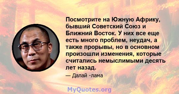 Посмотрите на Южную Африку, бывший Советский Союз и Ближний Восток. У них все еще есть много проблем, неудач, а также прорывы, но в основном произошли изменения, которые считались немыслимыми десять лет назад.