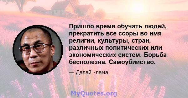 Пришло время обучать людей, прекратить все ссоры во имя религии, культуры, стран, различных политических или экономических систем. Борьба бесполезна. Самоубийство.