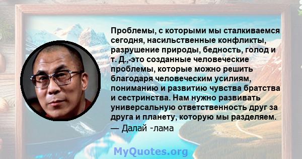 Проблемы, с которыми мы сталкиваемся сегодня, насильственные конфликты, разрушение природы, бедность, голод и т. Д.,-это созданные человеческие проблемы, которые можно решить благодаря человеческим усилиям, пониманию и