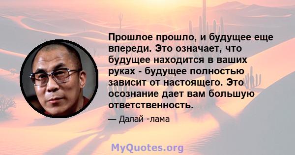 Прошлое прошло, и будущее еще впереди. Это означает, что будущее находится в ваших руках - будущее полностью зависит от настоящего. Это осознание дает вам большую ответственность.