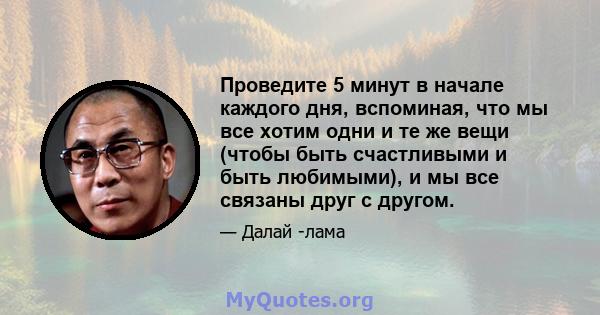 Проведите 5 минут в начале каждого дня, вспоминая, что мы все хотим одни и те же вещи (чтобы быть счастливыми и быть любимыми), и мы все связаны друг с другом.