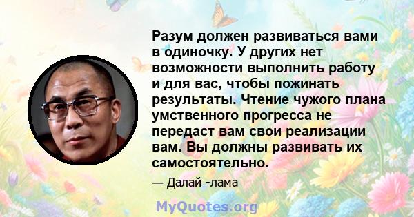 Разум должен развиваться вами в одиночку. У других нет возможности выполнить работу и для вас, чтобы пожинать результаты. Чтение чужого плана умственного прогресса не передаст вам свои реализации вам. Вы должны