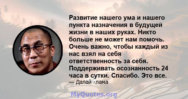 Развитие нашего ума и нашего пункта назначения в будущей жизни в наших руках. Никто больше не может нам помочь. Очень важно, чтобы каждый из нас взял на себя ответственность за себя. Поддерживать осознанность 24 часа в