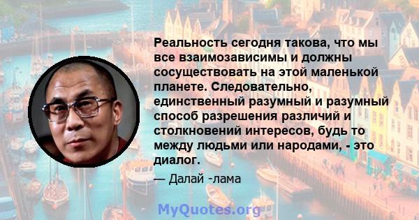 Реальность сегодня такова, что мы все взаимозависимы и должны сосуществовать на этой маленькой планете. Следовательно, единственный разумный и разумный способ разрешения различий и столкновений интересов, будь то между