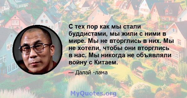 С тех пор как мы стали буддистами, мы жили с ними в мире. Мы не вторглись в них. Мы не хотели, чтобы они вторглись в нас. Мы никогда не объявляли войну с Китаем.