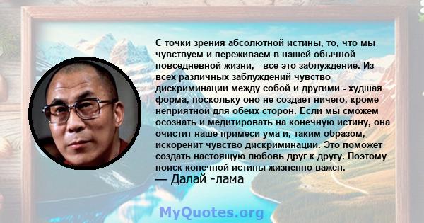 С точки зрения абсолютной истины, то, что мы чувствуем и переживаем в нашей обычной повседневной жизни, - все это заблуждение. Из всех различных заблуждений чувство дискриминации между собой и другими - худшая форма,