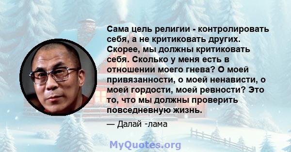 Сама цель религии - контролировать себя, а не критиковать других. Скорее, мы должны критиковать себя. Сколько у меня есть в отношении моего гнева? О моей привязанности, о моей ненависти, о моей гордости, моей ревности?