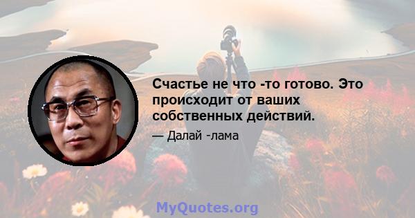 Счастье не что -то готово. Это происходит от ваших собственных действий.