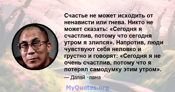 Счастье не может исходить от ненависти или гнева. Никто не может сказать: «Сегодня я счастлив, потому что сегодня утром я злился». Напротив, люди чувствуют себя неловко и грустно и говорят: «Сегодня я не очень счастлив, 