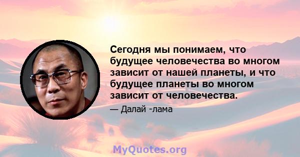 Сегодня мы понимаем, что будущее человечества во многом зависит от нашей планеты, и что будущее планеты во многом зависит от человечества.