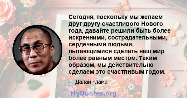 Сегодня, поскольку мы желаем друг другу счастливого Нового года, давайте решили быть более искренними, сострадательными, сердечными людьми, пытающимися сделать наш мир более равным местом. Таким образом, мы