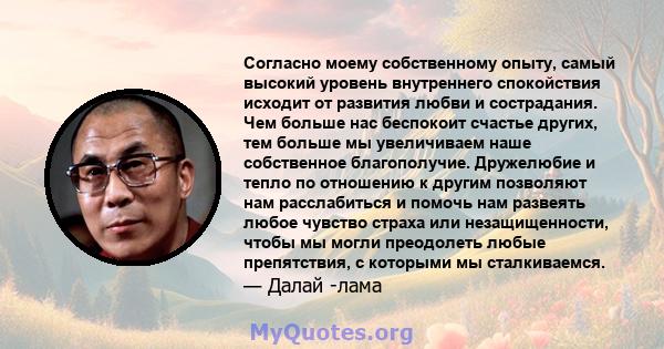 Согласно моему собственному опыту, самый высокий уровень внутреннего спокойствия исходит от развития любви и сострадания. Чем больше нас беспокоит счастье других, тем больше мы увеличиваем наше собственное благополучие. 