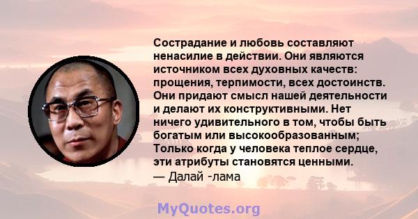 Сострадание и любовь составляют ненасилие в действии. Они являются источником всех духовных качеств: прощения, терпимости, всех достоинств. Они придают смысл нашей деятельности и делают их конструктивными. Нет ничего