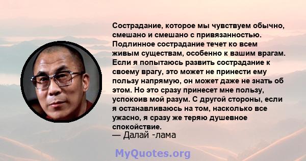 Сострадание, которое мы чувствуем обычно, смешано и смешано с привязанностью. Подлинное сострадание течет ко всем живым существам, особенно к вашим врагам. Если я попытаюсь развить сострадание к своему врагу, это может