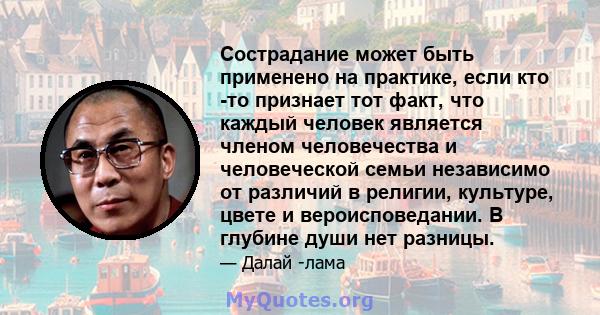 Сострадание может быть применено на практике, если кто -то признает тот факт, что каждый человек является членом человечества и человеческой семьи независимо от различий в религии, культуре, цвете и вероисповедании. В