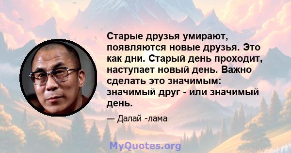 Старые друзья умирают, появляются новые друзья. Это как дни. Старый день проходит, наступает новый день. Важно сделать это значимым: значимый друг - или значимый день.