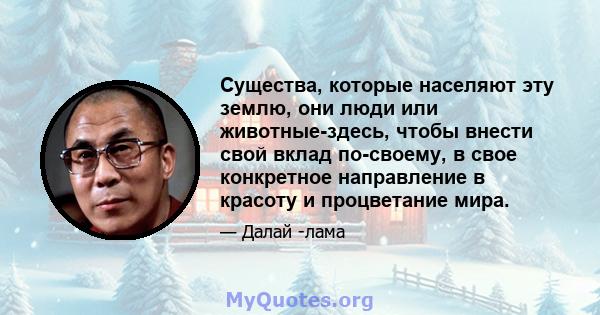 Существа, которые населяют эту землю, они люди или животные-здесь, чтобы внести свой вклад по-своему, в свое конкретное направление в красоту и процветание мира.