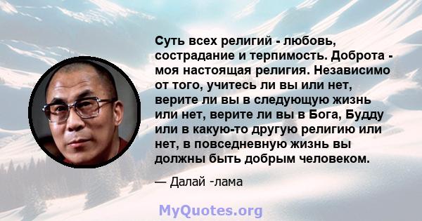 Суть всех религий - любовь, сострадание и терпимость. Доброта - моя настоящая религия. Независимо от того, учитесь ли вы или нет, верите ли вы в следующую жизнь или нет, верите ли вы в Бога, Будду или в какую-то другую