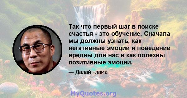 Так что первый шаг в поиске счастья - это обучение. Сначала мы должны узнать, как негативные эмоции и поведение вредны для нас и как полезны позитивные эмоции.