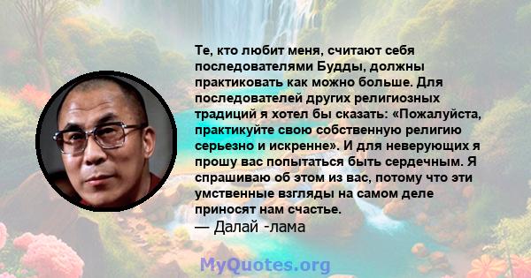 Те, кто любит меня, считают себя последователями Будды, должны практиковать как можно больше. Для последователей других религиозных традиций я хотел бы сказать: «Пожалуйста, практикуйте свою собственную религию серьезно 