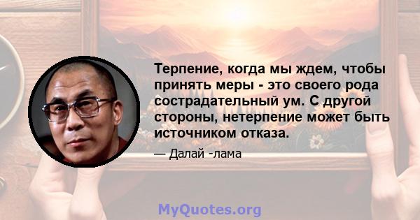 Терпение, когда мы ждем, чтобы принять меры - это своего рода сострадательный ум. С другой стороны, нетерпение может быть источником отказа.