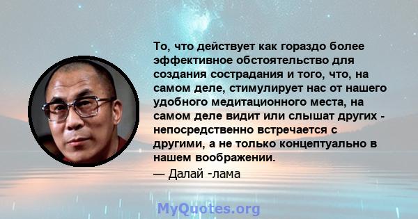 То, что действует как гораздо более эффективное обстоятельство для создания сострадания и того, что, на самом деле, стимулирует нас от нашего удобного медитационного места, на самом деле видит или слышат других -