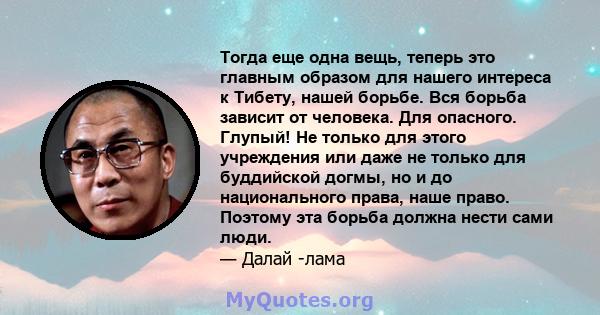 Тогда еще одна вещь, теперь это главным образом для нашего интереса к Тибету, нашей борьбе. Вся борьба зависит от человека. Для опасного. Глупый! Не только для этого учреждения или даже не только для буддийской догмы,