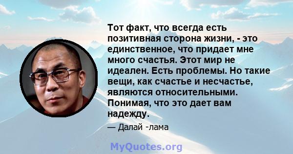 Тот факт, что всегда есть позитивная сторона жизни, - это единственное, что придает мне много счастья. Этот мир не идеален. Есть проблемы. Но такие вещи, как счастье и несчастье, являются относительными. Понимая, что