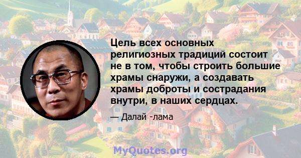 Цель всех основных религиозных традиций состоит не в том, чтобы строить большие храмы снаружи, а создавать храмы доброты и сострадания внутри, в наших сердцах.