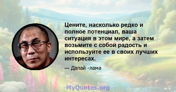 Цените, насколько редко и полное потенциал, ваша ситуация в этом мире, а затем возьмите с собой радость и используйте ее в своих лучших интересах.