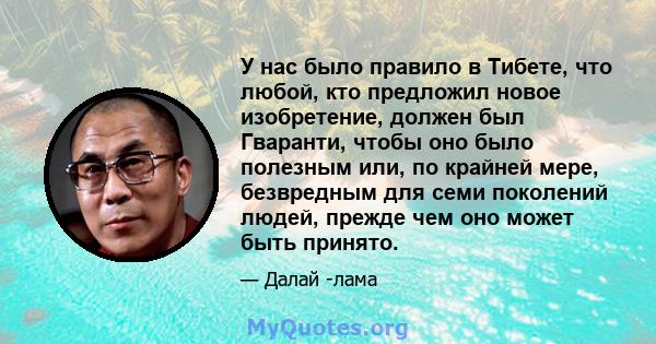 У нас было правило в Тибете, что любой, кто предложил новое изобретение, должен был Гваранти, чтобы оно было полезным или, по крайней мере, безвредным для семи поколений людей, прежде чем оно может быть принято.