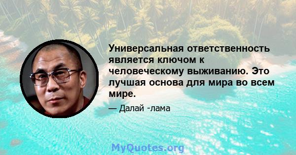 Универсальная ответственность является ключом к человеческому выживанию. Это лучшая основа для мира во всем мире.