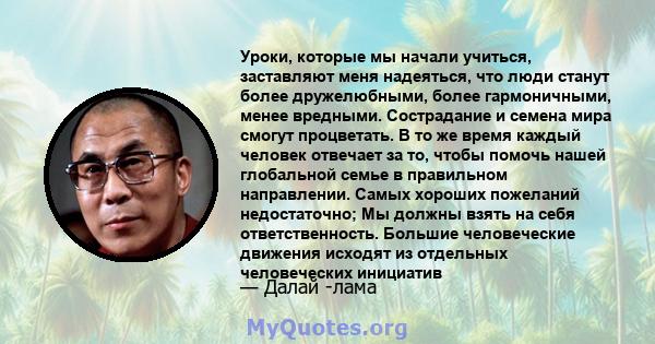 Уроки, которые мы начали учиться, заставляют меня надеяться, что люди станут более дружелюбными, более гармоничными, менее вредными. Сострадание и семена мира смогут процветать. В то же время каждый человек отвечает за