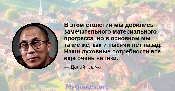 В этом столетии мы добились замечательного материального прогресса, но в основном мы такие же, как и тысячи лет назад. Наши духовные потребности все еще очень велики.