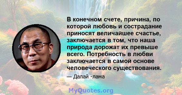 В конечном счете, причина, по которой любовь и сострадание приносят величайшее счастье, заключается в том, что наша природа дорожат их превыше всего. Потребность в любви заключается в самой основе человеческого