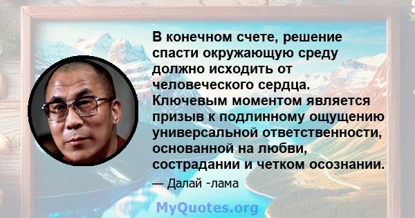 В конечном счете, решение спасти окружающую среду должно исходить от человеческого сердца. Ключевым моментом является призыв к подлинному ощущению универсальной ответственности, основанной на любви, сострадании и четком 