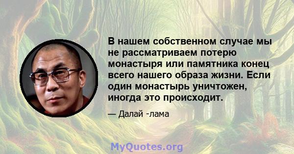 В нашем собственном случае мы не рассматриваем потерю монастыря или памятника конец всего нашего образа жизни. Если один монастырь уничтожен, иногда это происходит.