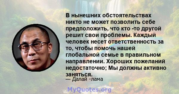 В нынешних обстоятельствах никто не может позволить себе предположить, что кто -то другой решит свои проблемы. Каждый человек несет ответственность за то, чтобы помочь нашей глобальной семье в правильном направлении.